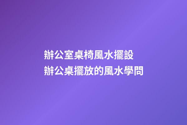 辦公室桌椅風水擺設 辦公桌擺放的風水學問